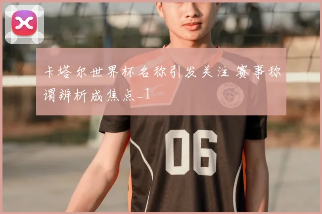 卡塔尔世界杯名称引发关注 赛事称谓辨析成焦点_1
