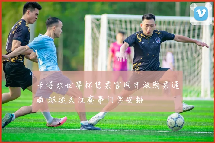 卡塔尔世界杯售票官网开放购票通道 球迷关注赛事门票安排