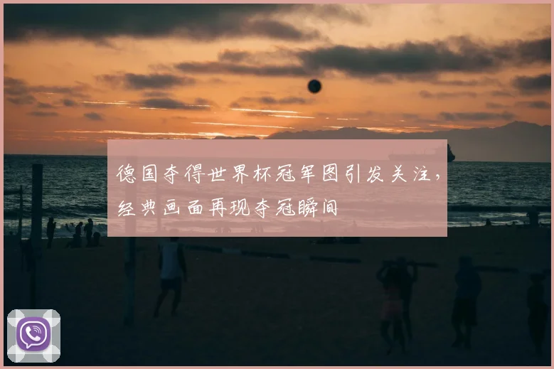 德国夺得世界杯冠军图引发关注,经典画面再现夺冠瞬间