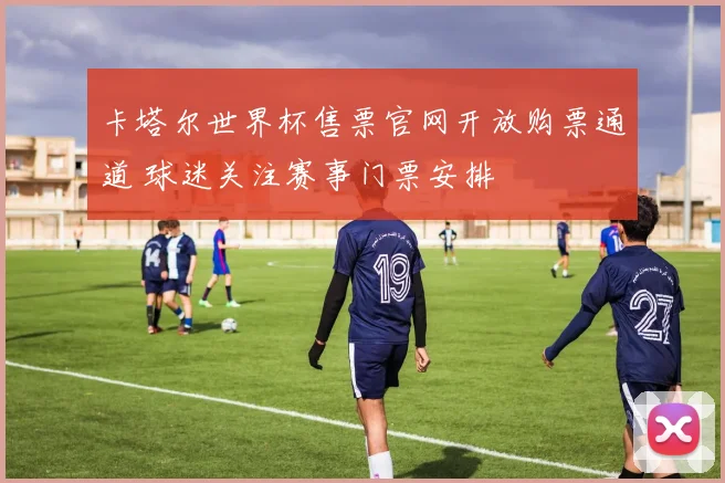 卡塔尔世界杯售票官网开放购票通道 球迷关注赛事门票安排