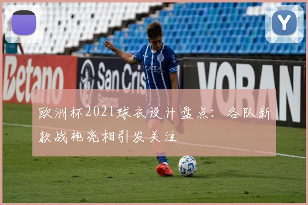 欧洲杯2021球衣设计盘点：各队新款战袍亮相引发关注