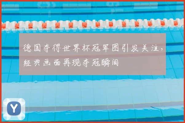 德国夺得世界杯冠军图引发关注,经典画面再现夺冠瞬间