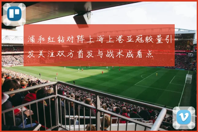 浦和红钻对阵上海上港亚冠较量引发关注双方首发与战术成看点