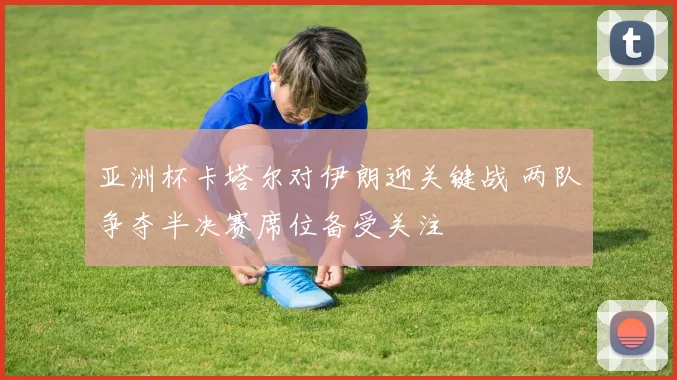 亚洲杯卡塔尔对伊朗迎关键战 两队争夺半决赛席位备受关注