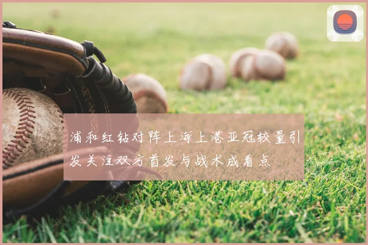 浦和红钻对阵上海上港亚冠较量引发关注双方首发与战术成看点