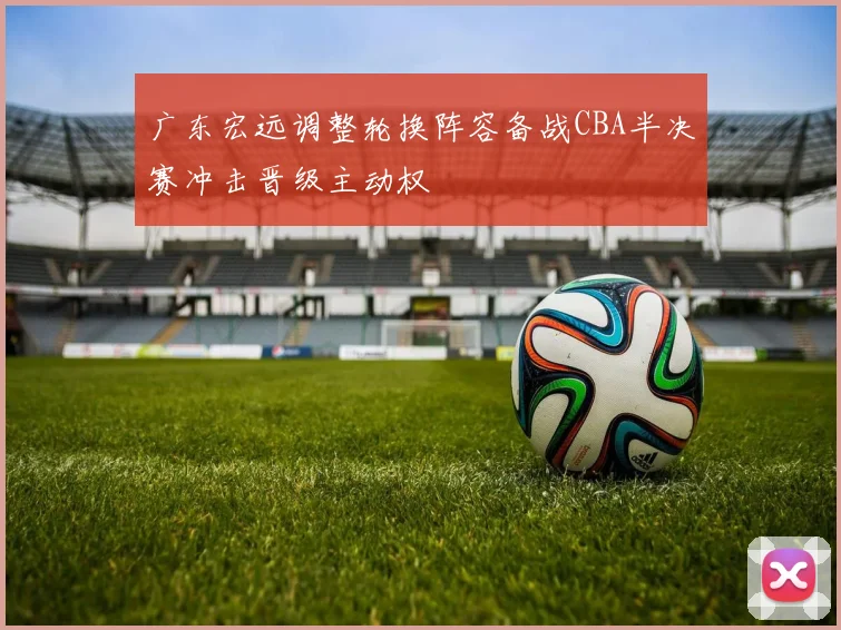 广东宏远调整轮换阵容备战CBA半决赛冲击晋级主动权