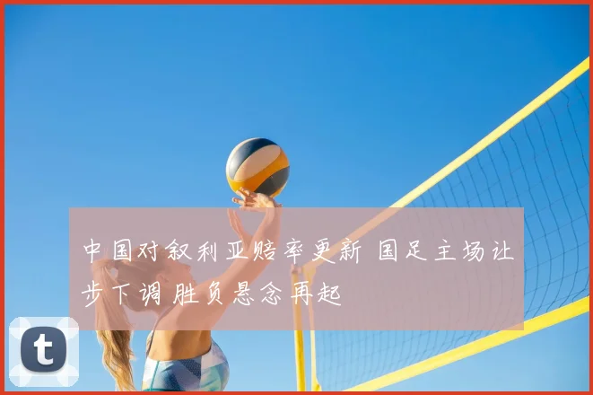 中国对叙利亚赔率更新 国足主场让步下调 胜负悬念再起