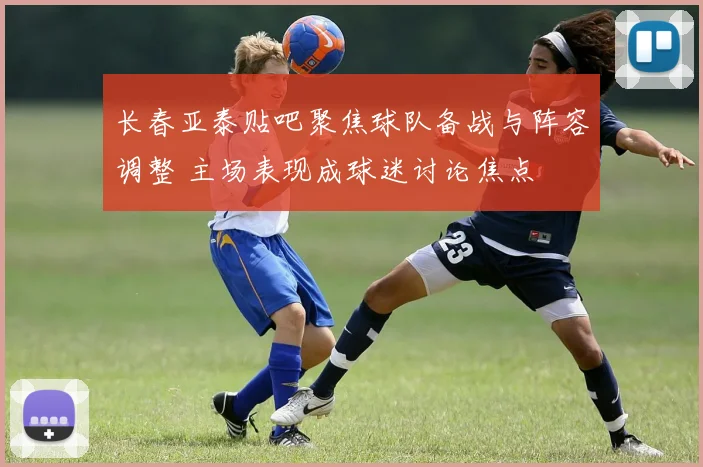 长春亚泰贴吧聚焦球队备战与阵容调整 主场表现成球迷讨论焦点