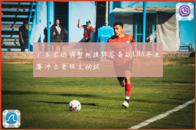 广东宏远调整轮换阵容备战CBA半决赛冲击晋级主动权