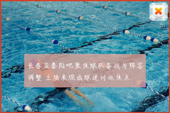 长春亚泰贴吧聚焦球队备战与阵容调整 主场表现成球迷讨论焦点
