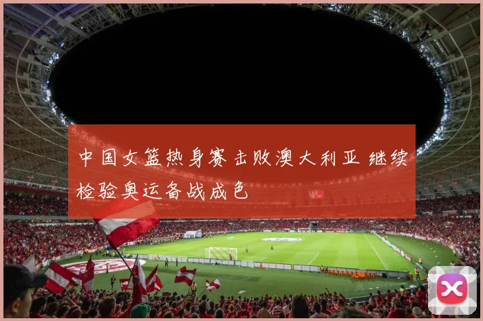 中国女篮热身赛击败澳大利亚 继续检验奥运备战成色