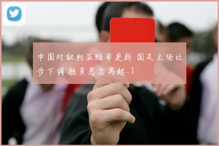 中国对叙利亚赔率更新 国足主场让步下调 胜负悬念再起_1