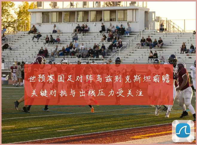 世预赛国足对阵乌兹别克斯坦前瞻 关键对抗与出线压力受关注