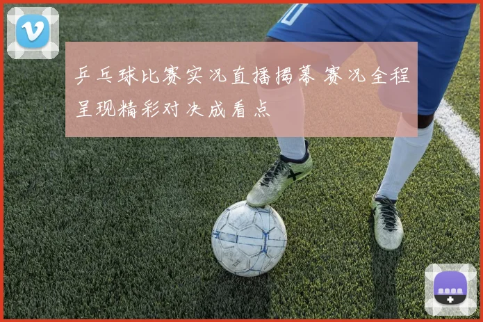 乒乓球比赛实况直播揭幕 赛况全程呈现精彩对决成看点