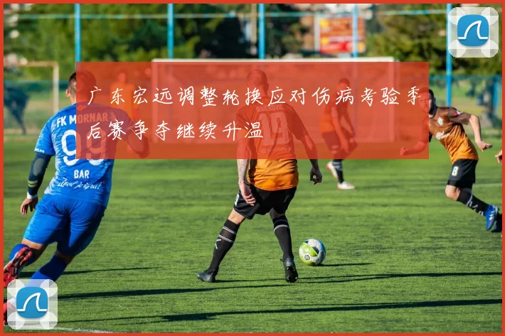 广东宏远调整轮换应对伤病考验季后赛争夺继续升温