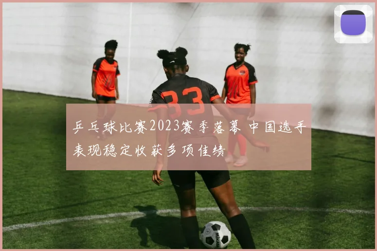 乒乓球比赛2023赛季落幕 中国选手表现稳定收获多项佳绩
