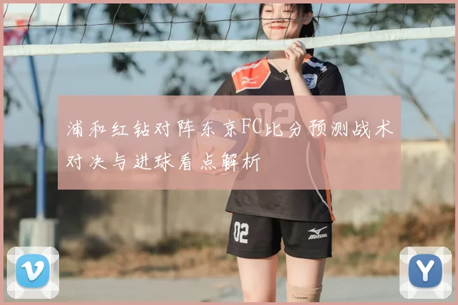 浦和红钻对阵东京FC比分预测战术对决与进球看点解析