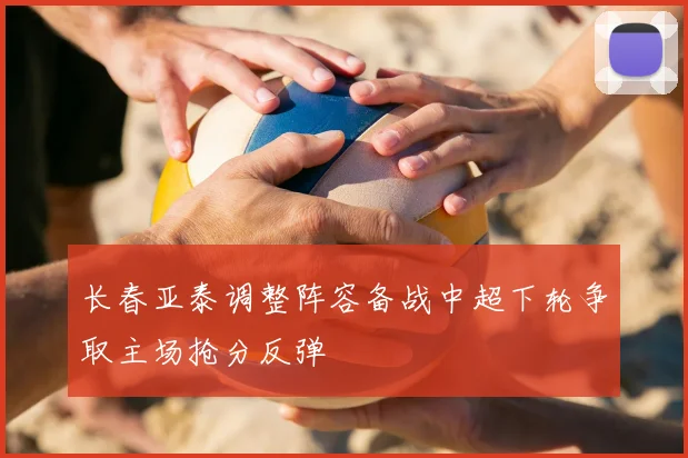长春亚泰调整阵容备战中超下轮争取主场抢分反弹