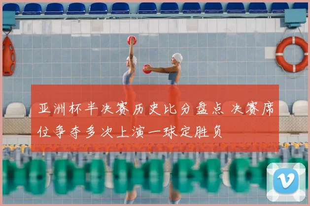 亚洲杯半决赛历史比分盘点 决赛席位争夺多次上演一球定胜负