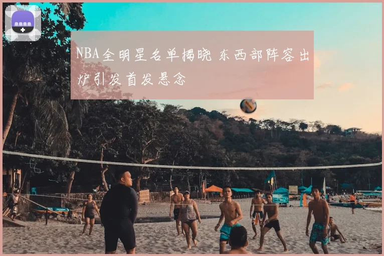 NBA全明星名单揭晓 东西部阵容出炉引发首发悬念